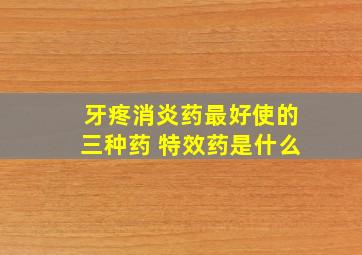 牙疼消炎药最好使的三种药 特效药是什么